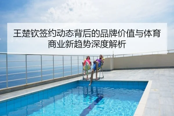 王楚钦签约动态背后的品牌价值与体育商业新趋势深度解析