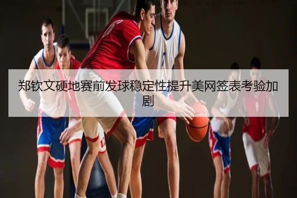郑钦文硬地赛前发球稳定性提升美网签表考验加剧
