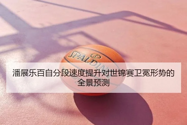 潘展乐百自分段速度提升对世锦赛卫冕形势的全景预测
