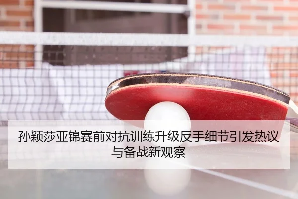 孙颖莎亚锦赛前对抗训练升级反手细节引发热议与备战新观察