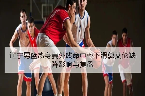辽宁男篮热身赛外线命中率下滑郭艾伦缺阵影响与复盘