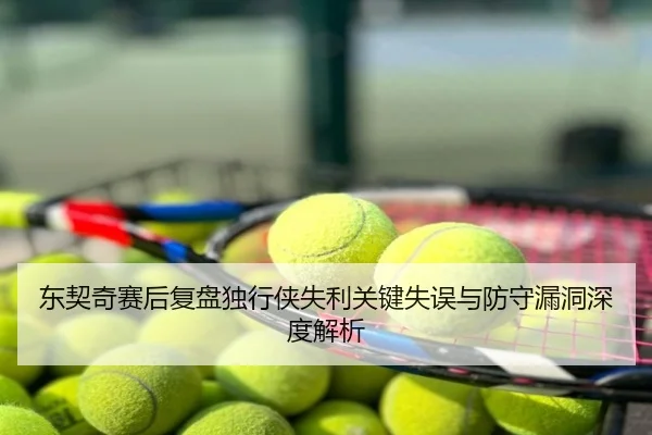 东契奇赛后复盘独行侠失利关键失误与防守漏洞深度解析