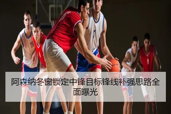 阿森纳冬窗锁定中锋目标锋线补强思路全面曝光